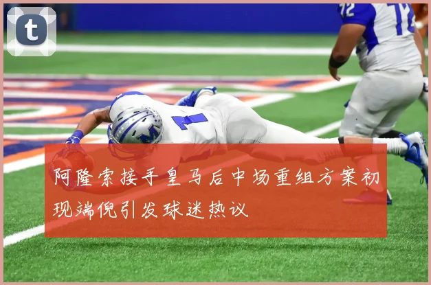 阿隆索接手皇马后中场重组方案初现端倪引发球迷热议
