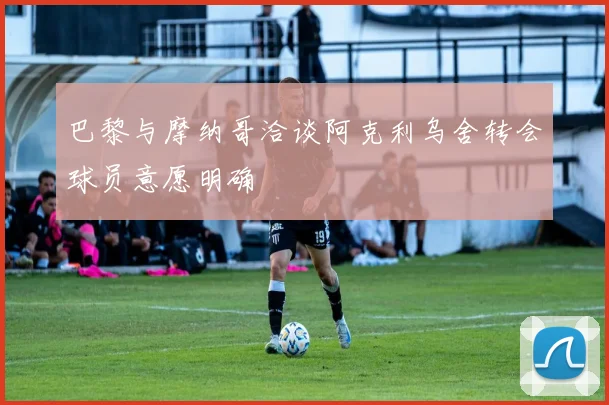 巴黎与摩纳哥洽谈阿克利乌舍转会球员意愿明确