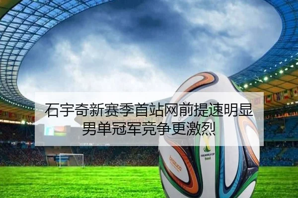 石宇奇新赛季首站网前提速明显 男单冠军竞争更激烈（huaqiuapp）